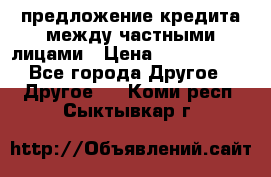 предложение кредита между частными лицами › Цена ­ 5 000 000 - Все города Другое » Другое   . Коми респ.,Сыктывкар г.